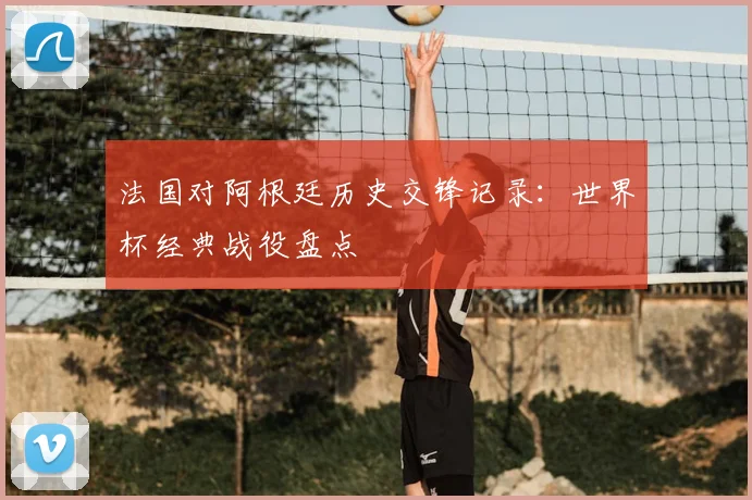 法国对阿根廷历史交锋记录:世界杯经典战役盘点