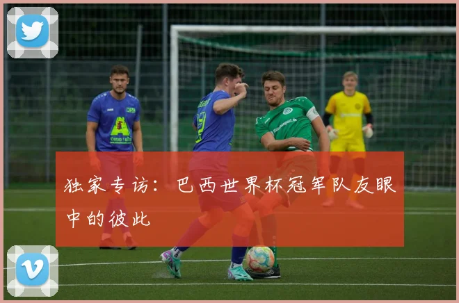 独家专访:巴西世界杯冠军队友眼中的彼此