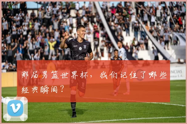 那届男篮世界杯,我们记住了哪些经典瞬间?