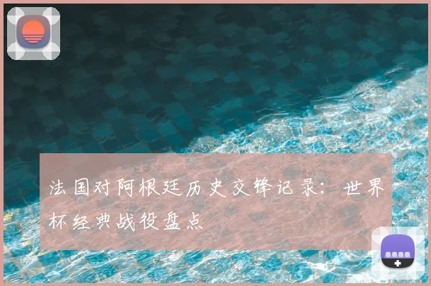 法国对阿根廷历史交锋记录：世界杯经典战役盘点