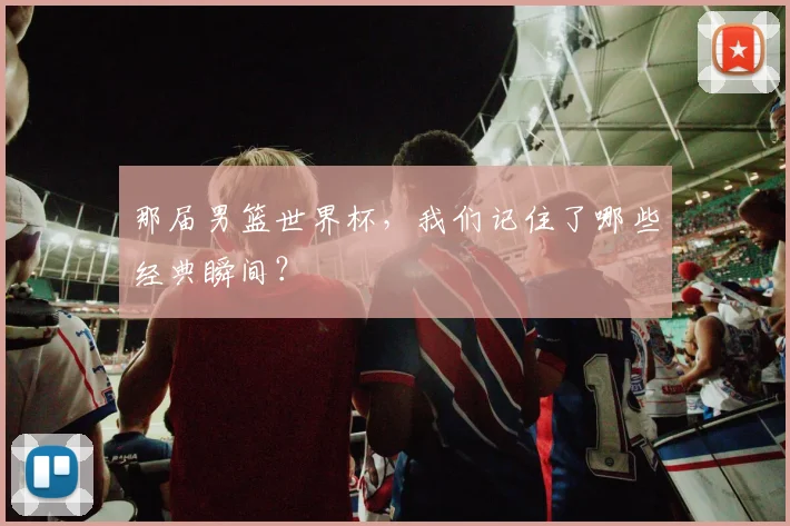 那届男篮世界杯,我们记住了哪些经典瞬间?