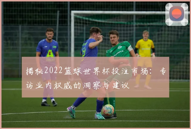 揭秘2022篮球世界杯投注市场:专访业内权威的洞察与建议