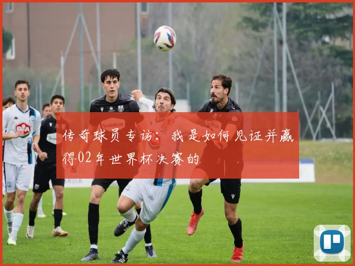 传奇球员专访：我是如何见证并赢得02年世界杯决赛的