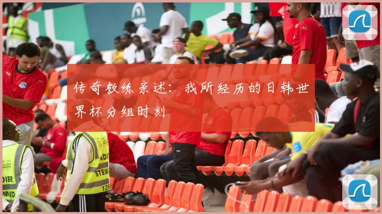 传奇教练亲述：我所经历的日韩世界杯分组时刻