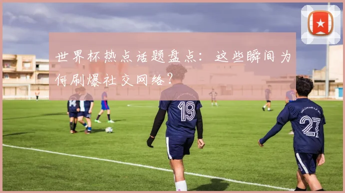 世界杯热点话题盘点：这些瞬间为何刷爆社交网络？