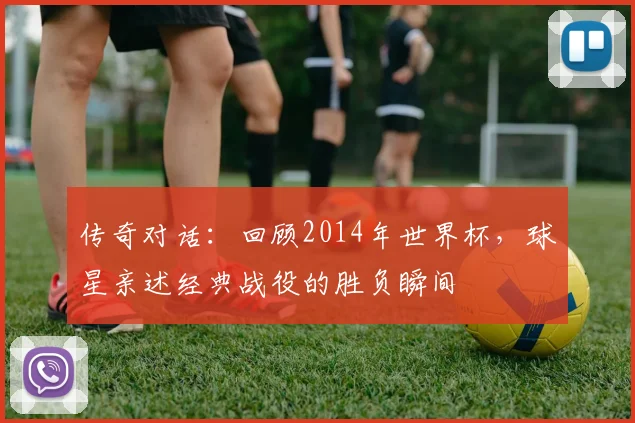 传奇对话：回顾2014年世界杯，球星亲述经典战役的胜负瞬间