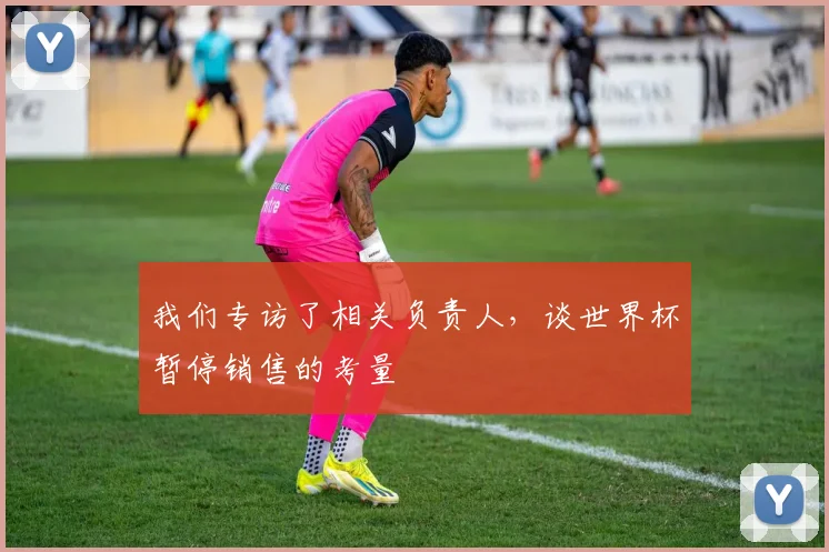 我们专访了相关负责人，谈世界杯暂停销售的考量