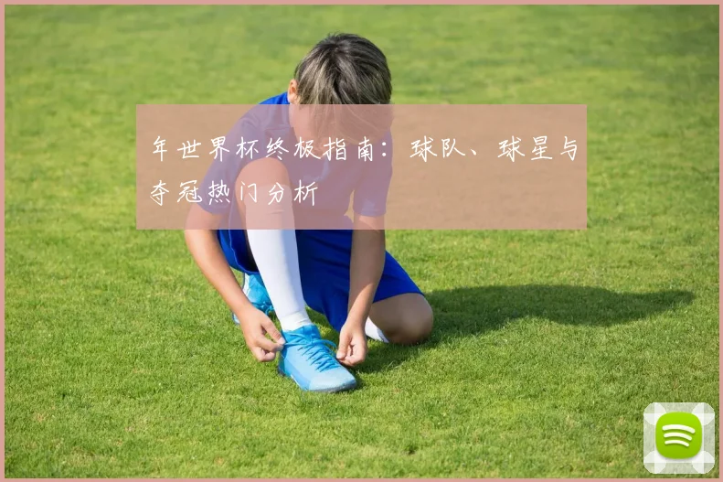 年世界杯终极指南：球队、球星与夺冠热门分析