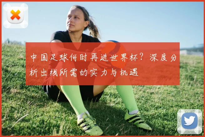 中国足球何时再进世界杯？深度分析出线所需的实力与机遇