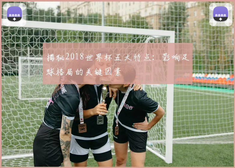 揭秘2018世界杯五大特点：影响足球格局的关键因素