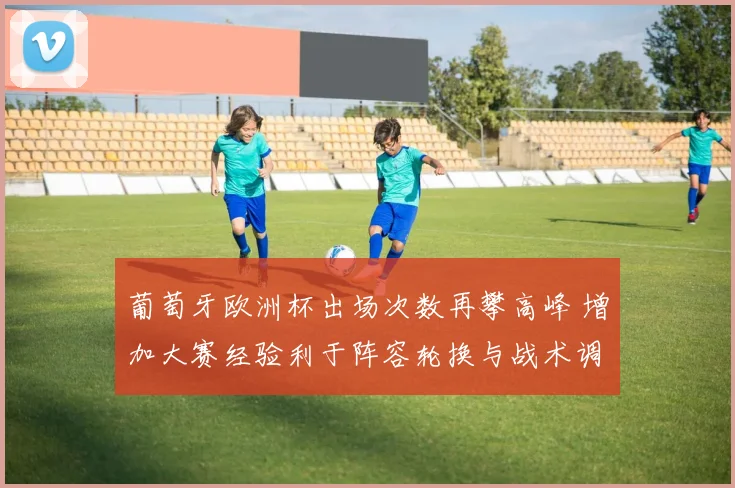 葡萄牙欧洲杯出场次数再攀高峰 增加大赛经验利于阵容轮换与战术调整