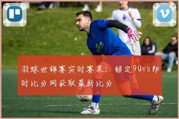 羽球世锦赛实时赛果：锁定90vs即时比分网获取最新比分