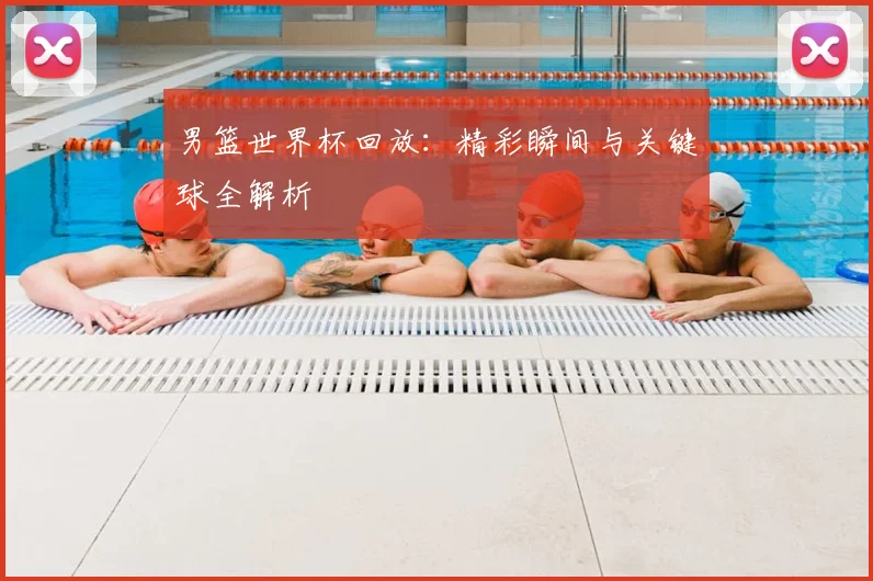 男篮世界杯回放：精彩瞬间与关键球全解析