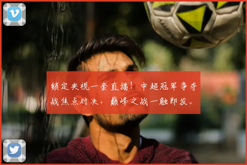 锁定央视一套直播！中超冠军争夺战焦点对决，巅峰之战一触即发。