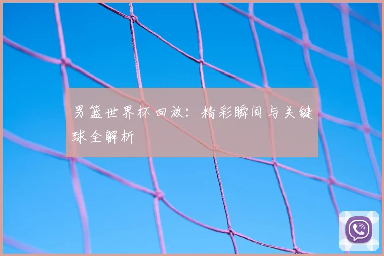 男篮世界杯回放：精彩瞬间与关键球全解析