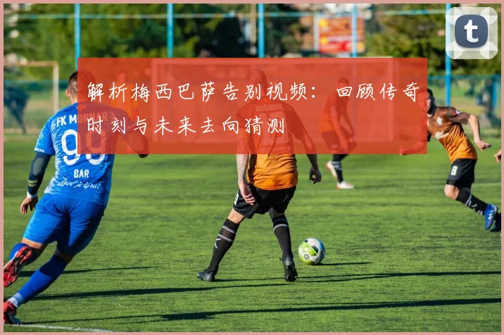 解析梅西巴萨告别视频：回顾传奇时刻与未来去向猜测