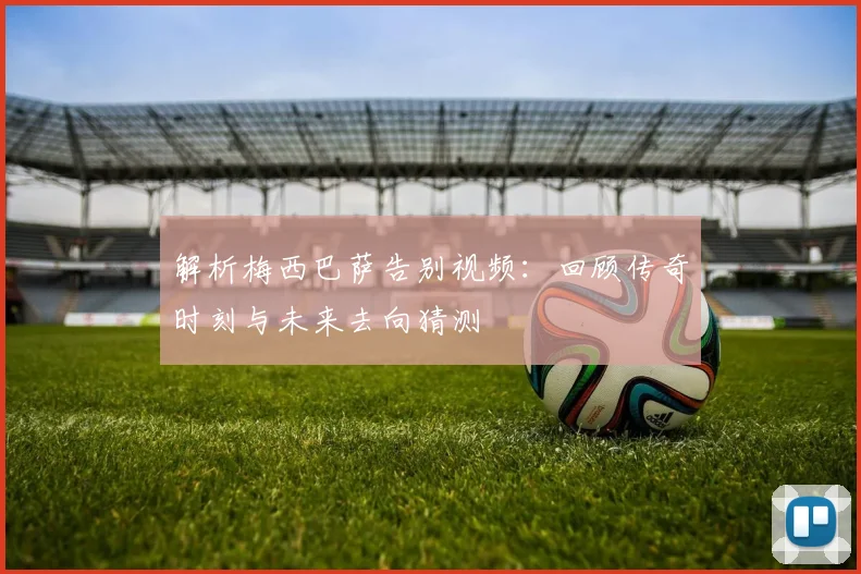 解析梅西巴萨告别视频：回顾传奇时刻与未来去向猜测