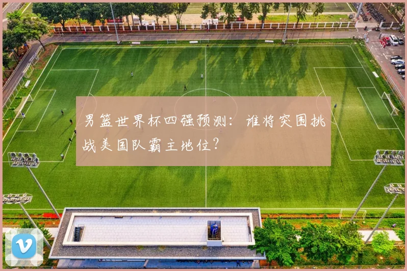 男篮世界杯四强预测：谁将突围挑战美国队霸主地位？