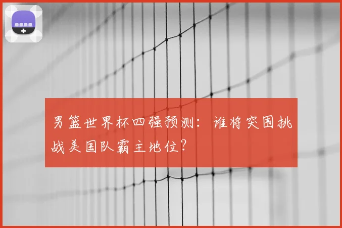 男篮世界杯四强预测：谁将突围挑战美国队霸主地位？