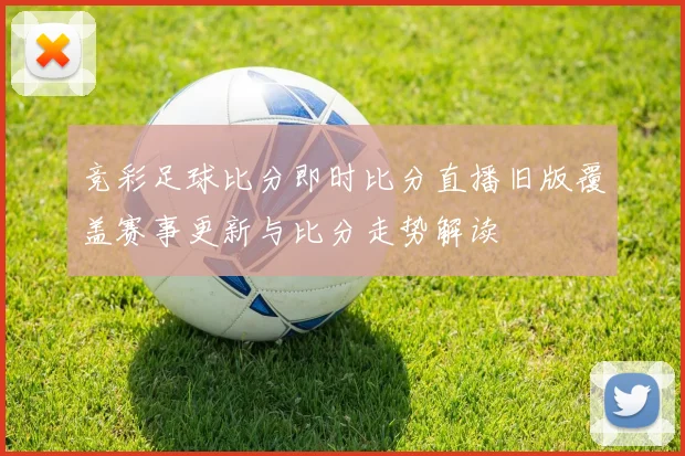 竞彩足球比分即时比分直播旧版覆盖赛事更新与比分走势解读