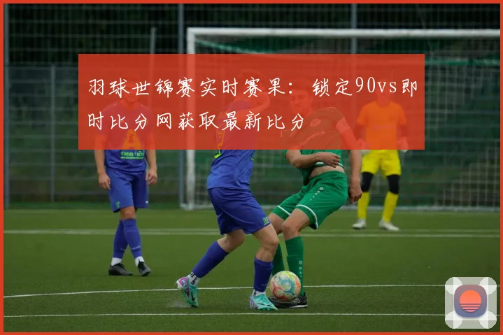 羽球世锦赛实时赛果：锁定90vs即时比分网获取最新比分