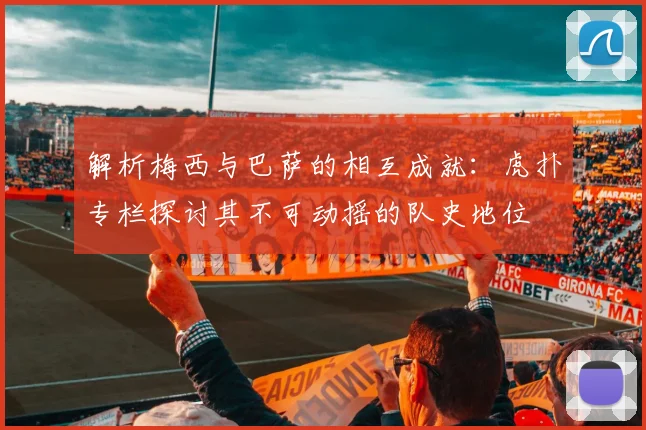 解析梅西与巴萨的相互成就：虎扑专栏探讨其不可动摇的队史地位