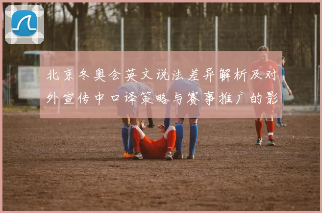 北京冬奥会英文说法差异解析及对外宣传中口译策略与赛事推广的影响评估